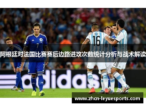 阿根廷对法国比赛赛后边路进攻次数统计分析与战术解读 阿根廷对法国比赛赛后边路进攻次数统计分析与战术解读