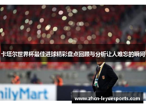 卡塔尔世界杯最佳进球精彩盘点回顾与分析让人难忘的瞬间 卡塔尔世界杯最佳进球精彩盘点回顾与分析让人难忘的瞬间