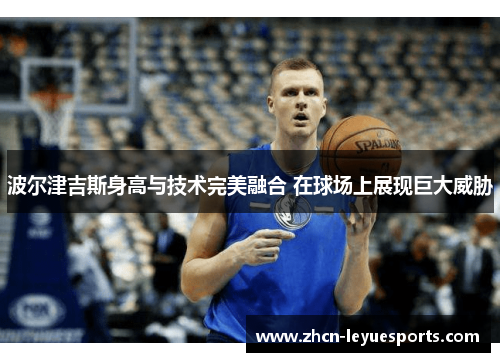 波尔津吉斯身高与技术完美融合 在球场上展现巨大威胁