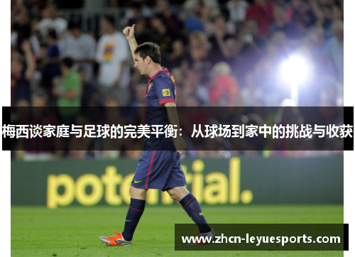 梅西谈家庭与足球的完美平衡:从球场到家中的挑战与收获 梅西谈家庭与足球的完美平衡:从球场到家中的挑战与收获
