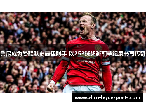 鲁尼成为曼联队史最佳射手 以253球超越前辈纪录书写传奇