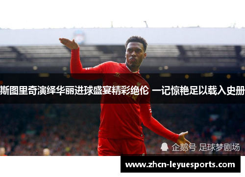 斯图里奇演绎华丽进球盛宴精彩绝伦 一记惊艳足以载入史册 斯图里奇演绎华丽进球盛宴精彩绝伦 一记惊艳足以载入史册