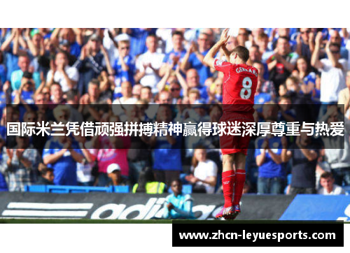 国际米兰凭借顽强拼搏精神赢得球迷深厚尊重与热爱