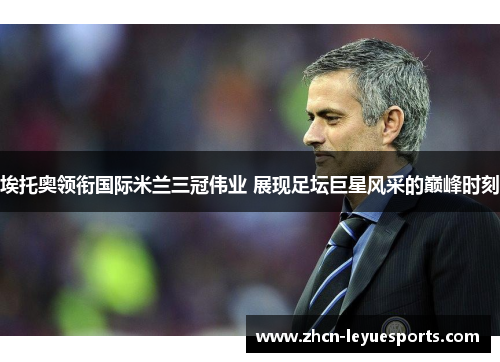 埃托奥领衔国际米兰三冠伟业 展现足坛巨星风采的巅峰时刻 埃托奥领衔国际米兰三冠伟业 展现足坛巨星风采的巅峰时刻