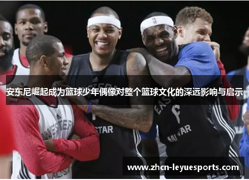 安东尼崛起成为篮球少年偶像对整个篮球文化的深远影响与启示 安东尼崛起成为篮球少年偶像对整个篮球文化的深远影响与启示