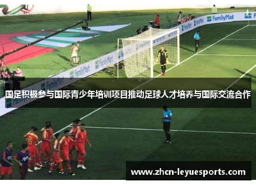 国足积极参与国际青少年培训项目推动足球人才培养与国际交流合作 国足积极参与国际青少年培训项目推动足球人才培养与国际交流合作