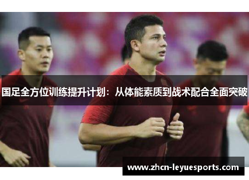 国足全方位训练提升计划:从体能素质到战术配合全面突破 国足全方位训练提升计划:从体能素质到战术配合全面突破