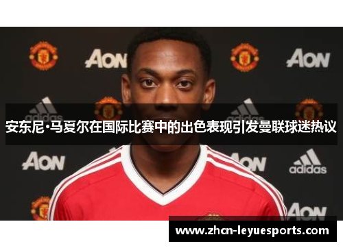 安东尼·马夏尔在国际比赛中的出色表现引发曼联球迷热议 安东尼·马夏尔在国际比赛中的出色表现引发曼联球迷热议