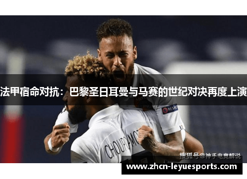 法甲宿命对抗:巴黎圣日耳曼与马赛的世纪对决再度上演 法甲宿命对抗:巴黎圣日耳曼与马赛的世纪对决再度上演