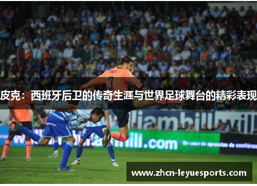 皮克:西班牙后卫的传奇生涯与世界足球舞台的精彩表现 皮克:西班牙后卫的传奇生涯与世界足球舞台的精彩表现