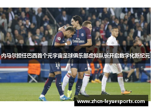 内马尔担任巴西首个元宇宙足球俱乐部虚拟队长开启数字化新纪元