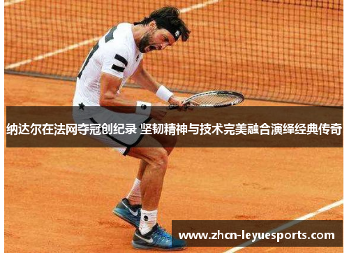 纳达尔在法网夺冠创纪录 坚韧精神与技术完美融合演绎经典传奇 纳达尔在法网夺冠创纪录 坚韧精神与技术完美融合演绎经典传奇
