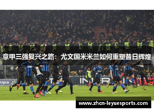 意甲三强复兴之路：尤文国米米兰如何重塑昔日辉煌