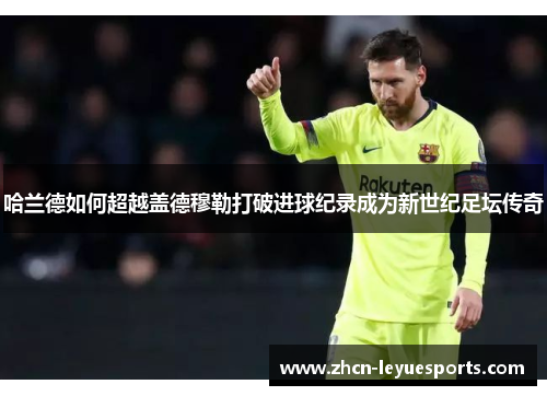 哈兰德如何超越盖德穆勒打破进球纪录成为新世纪足坛传奇 哈兰德如何超越盖德穆勒打破进球纪录成为新世纪足坛传奇