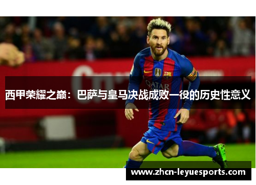 西甲荣耀之巅:巴萨与皇马决战成败一役的历史性意义 西甲荣耀之巅:巴萨与皇马决战成败一役的历史性意义