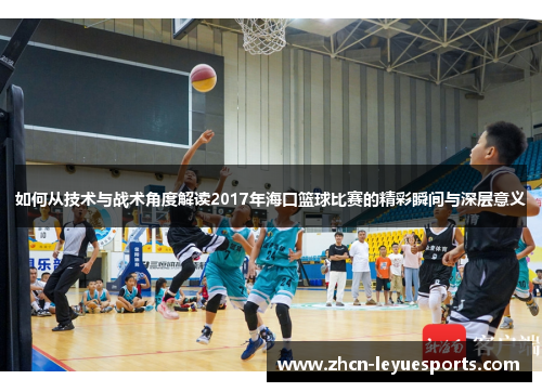 如何从技术与战术角度解读2017年海口篮球比赛的精彩瞬间与深层意义 如何从技术与战术角度解读2017年海口篮球比赛的精彩瞬间与深层意义