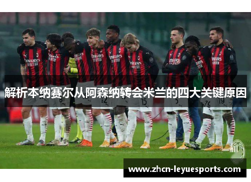 解析本纳赛尔从阿森纳转会米兰的四大关键原因