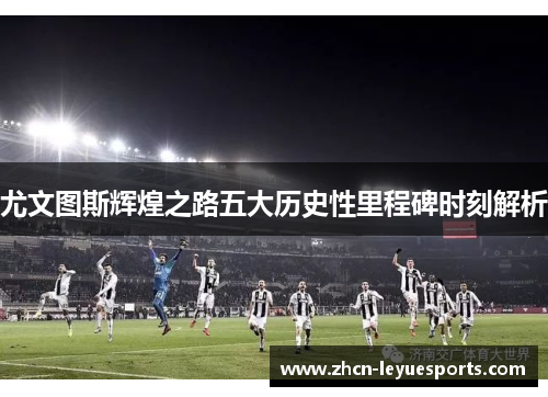 尤文图斯辉煌之路五大历史性里程碑时刻解析 尤文图斯辉煌之路五大历史性里程碑时刻解析