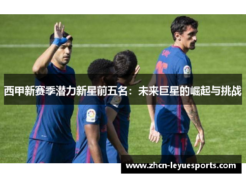 西甲新赛季潜力新星前五名:未来巨星的崛起与挑战 西甲新赛季潜力新星前五名:未来巨星的崛起与挑战