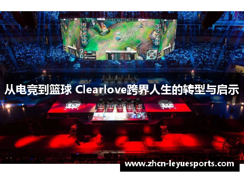 从电竞到篮球 Clearlove跨界人生的转型与启示 从电竞到篮球 Clearlove跨界人生的转型与启示