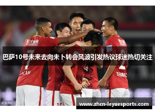 巴萨10号未来去向未卜转会风波引发热议球迷热切关注 巴萨10号未来去向未卜转会风波引发热议球迷热切关注