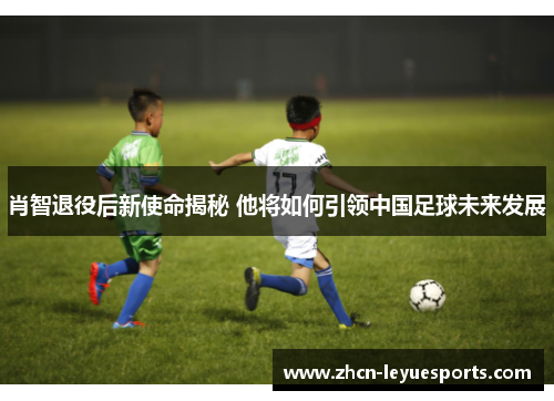 肖智退役后新使命揭秘 他将如何引领中国足球未来发展 肖智退役后新使命揭秘 他将如何引领中国足球未来发展