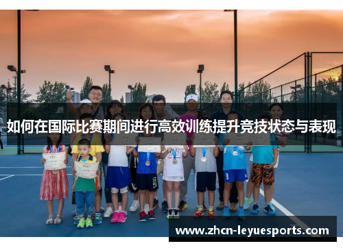 如何在国际比赛期间进行高效训练提升竞技状态与表现