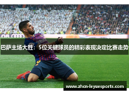 巴萨主场大胜:5位关键球员的精彩表现决定比赛走势 巴萨主场大胜:5位关键球员的精彩表现决定比赛走势