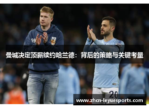 曼城决定顶薪续约哈兰德:背后的策略与关键考量 曼城决定顶薪续约哈兰德:背后的策略与关键考量