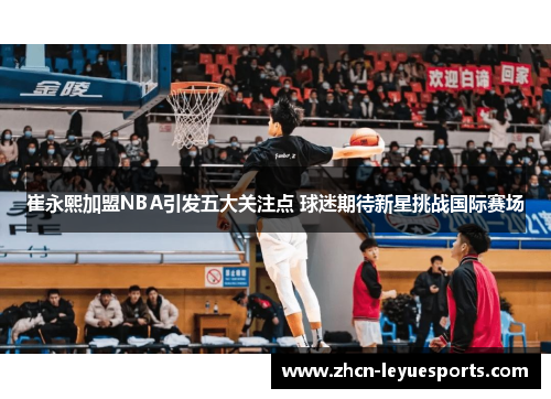 崔永熙加盟NBA引发五大关注点 球迷期待新星挑战国际赛场 崔永熙加盟NBA引发五大关注点 球迷期待新星挑战国际赛场