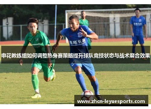申花教练组如何调整热身赛策略提升球队竞技状态与战术磨合效果