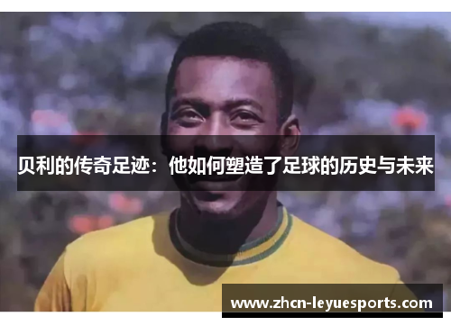 贝利的传奇足迹：他如何塑造了足球的历史与未来