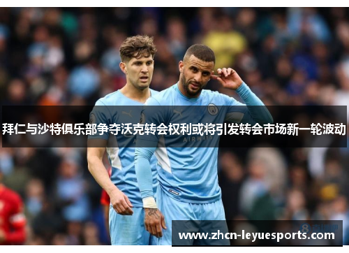 拜仁与沙特俱乐部争夺沃克转会权利或将引发转会市场新一轮波动 拜仁与沙特俱乐部争夺沃克转会权利或将引发转会市场新一轮波动