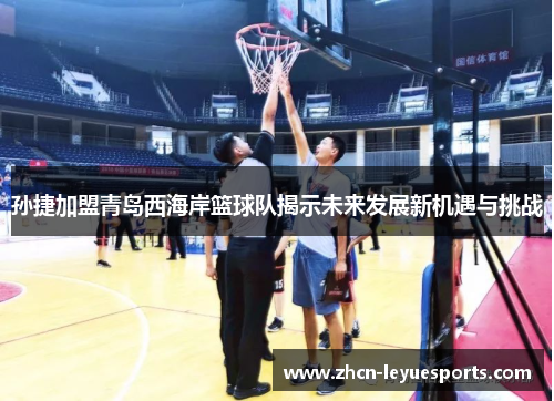 孙捷加盟青岛西海岸篮球队揭示未来发展新机遇与挑战 孙捷加盟青岛西海岸篮球队揭示未来发展新机遇与挑战
