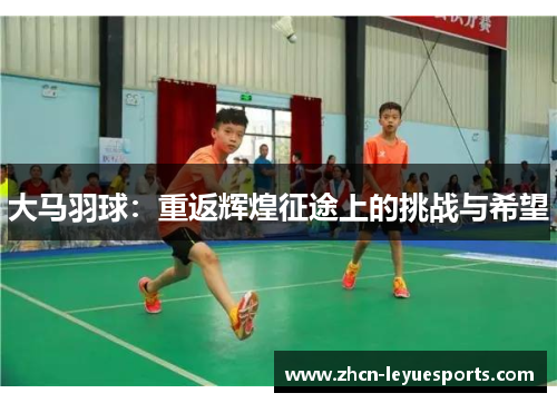 大马羽球:重返辉煌征途上的挑战与希望 大马羽球:重返辉煌征途上的挑战与希望