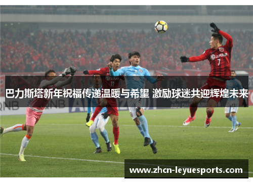 巴力斯塔新年祝福传递温暖与希望 激励球迷共迎辉煌未来