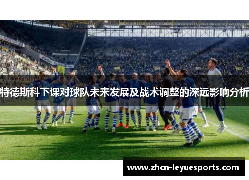 特德斯科下课对球队未来发展及战术调整的深远影响分析 特德斯科下课对球队未来发展及战术调整的深远影响分析