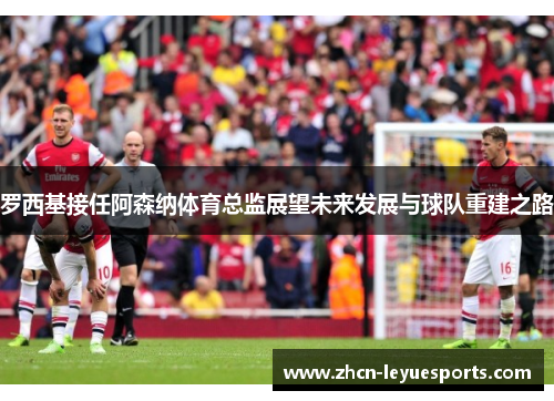 罗西基接任阿森纳体育总监展望未来发展与球队重建之路