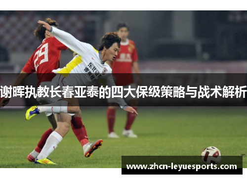 谢晖执教长春亚泰的四大保级策略与战术解析 谢晖执教长春亚泰的四大保级策略与战术解析