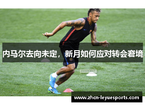 内马尔去向未定,新月如何应对转会窘境 内马尔去向未定,新月如何应对转会窘境