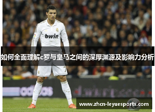 如何全面理解c罗与皇马之间的深厚渊源及影响力分析 如何全面理解c罗与皇马之间的深厚渊源及影响力分析