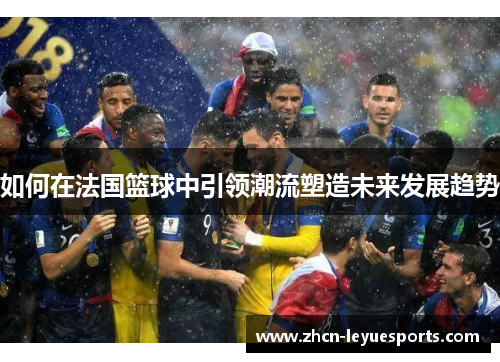 如何在法国篮球中引领潮流塑造未来发展趋势 如何在法国篮球中引领潮流塑造未来发展趋势
