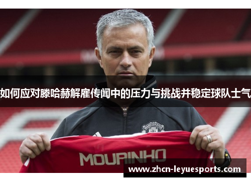 如何应对滕哈赫解雇传闻中的压力与挑战并稳定球队士气 如何应对滕哈赫解雇传闻中的压力与挑战并稳定球队士气
