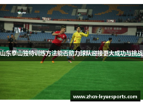 山东泰山独特训练方法能否助力球队迎接更大成功与挑战