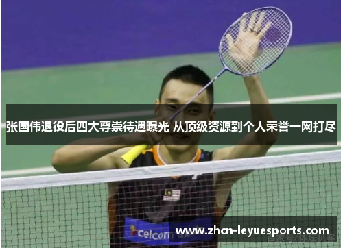 张国伟退役后四大尊崇待遇曝光 从顶级资源到个人荣誉一网打尽